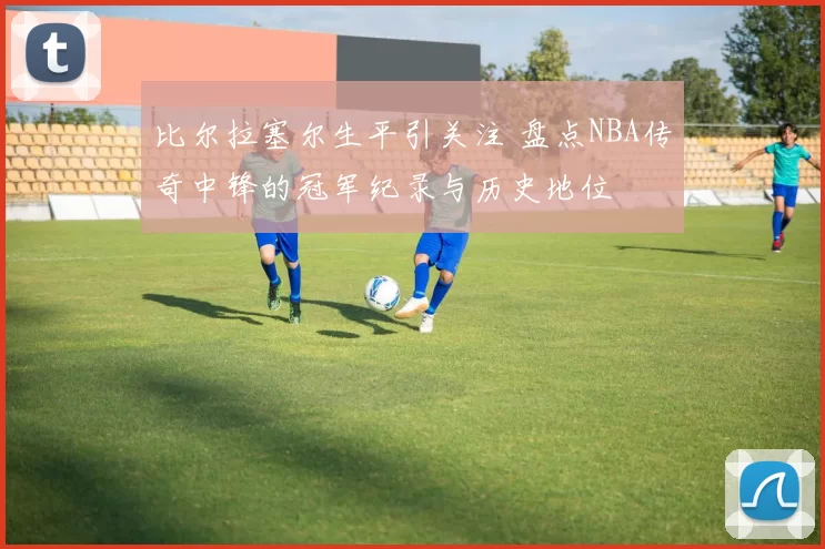 比尔拉塞尔生平引关注 盘点NBA传奇中锋的冠军纪录与历史地位