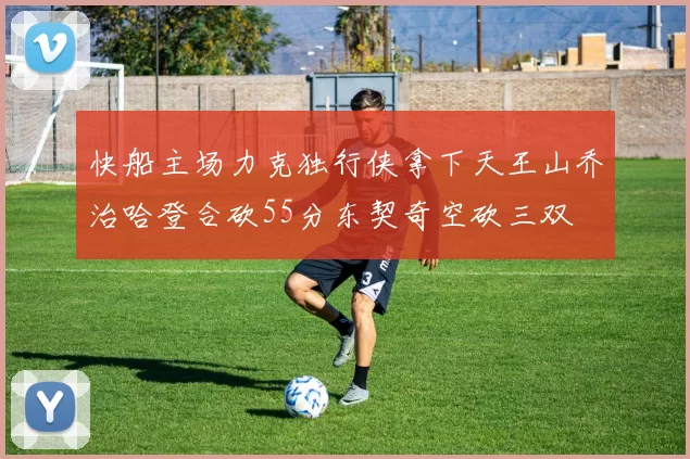 快船主场力克独行侠拿下天王山乔治哈登合砍55分东契奇空砍三双