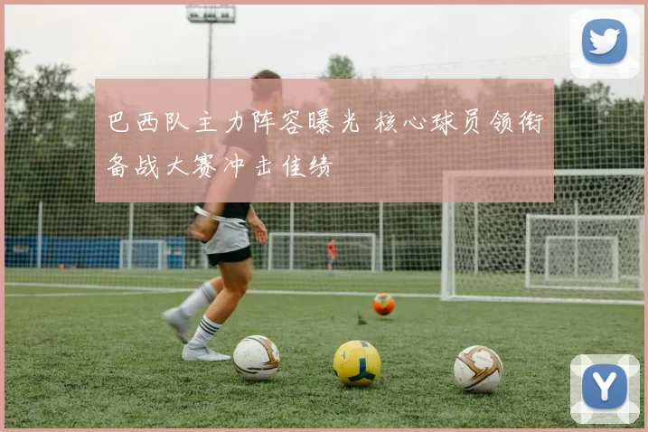 巴西队主力阵容曝光 核心球员领衔备战大赛冲击佳绩