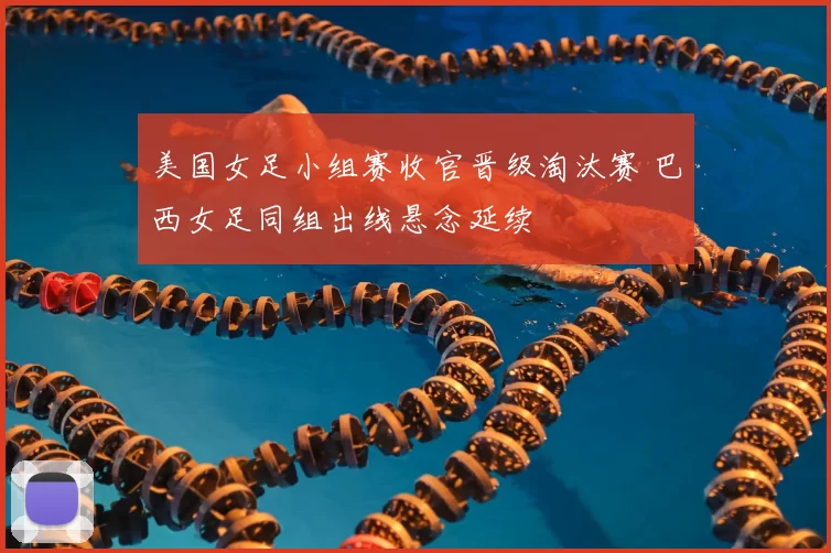 美国女足小组赛收官晋级淘汰赛 巴西女足同组出线悬念延续