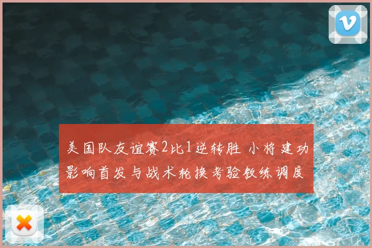 美国队友谊赛2比1逆转胜 小将建功影响首发与战术轮换考验教练调度
