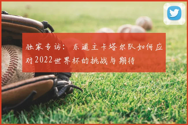独家专访:东道主卡塔尔队如何应对2022世界杯的挑战与期待