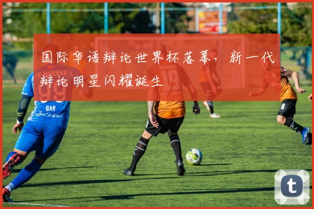 国际华语辩论世界杯落幕，新一代辩论明星闪耀诞生