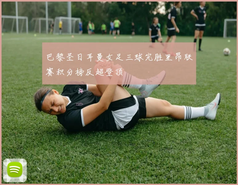巴黎圣日耳曼女足三球完胜里昂联赛积分榜反超登顶