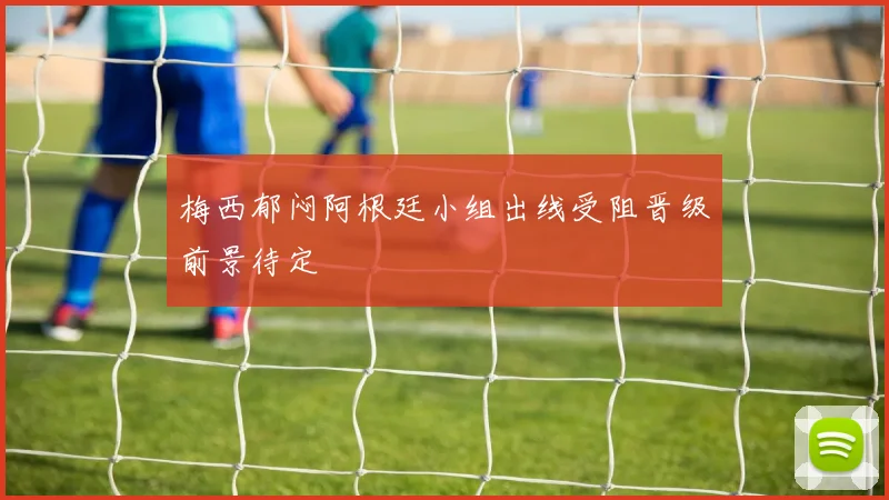 梅西郁闷阿根廷小组出线受阻晋级前景待定