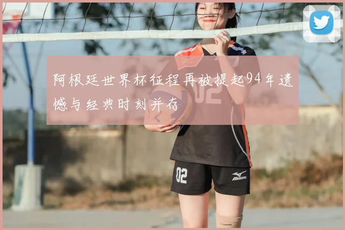 阿根廷世界杯征程再被提起94年遗憾与经典时刻并存