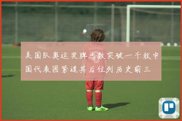 美国队奥运奖牌总数突破一千枚中国代表团紧追其后位列历史前三