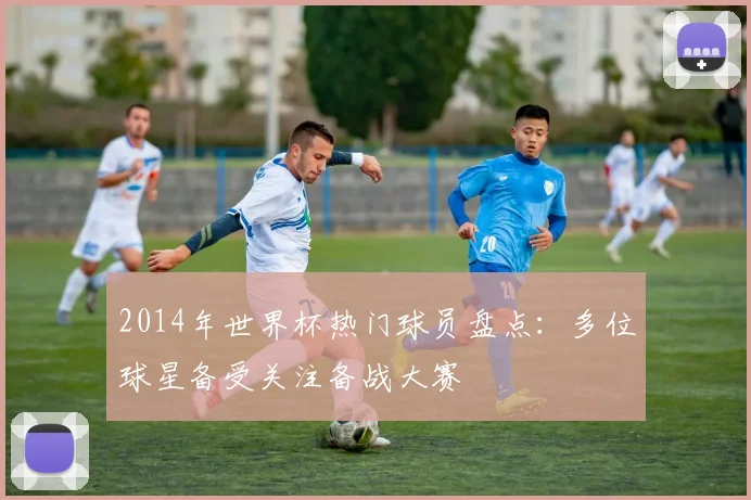 2014年世界杯热门球员盘点:多位球星备受关注备战大赛