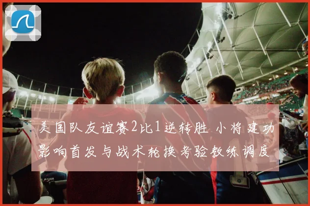 美国队友谊赛2比1逆转胜 小将建功影响首发与战术轮换考验教练调度
