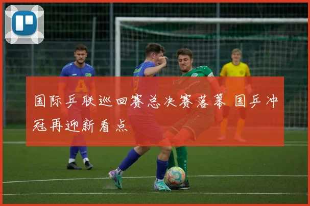 国际乒联巡回赛总决赛落幕 国乒冲冠再迎新看点