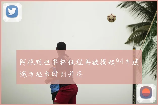 阿根廷世界杯征程再被提起94年遗憾与经典时刻并存