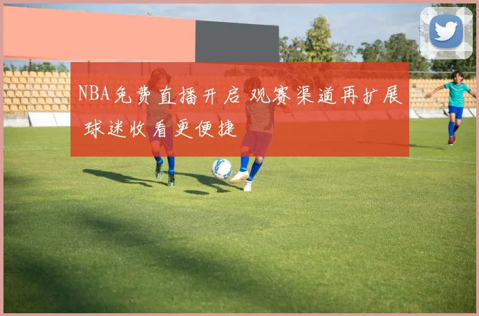 NBA免费直播开启 观赛渠道再扩展 球迷收看更便捷