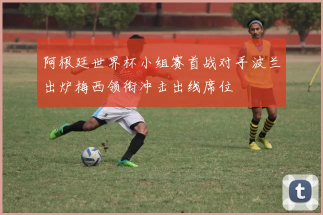 阿根廷世界杯小组赛首战对手波兰出炉梅西领衔冲击出线席位