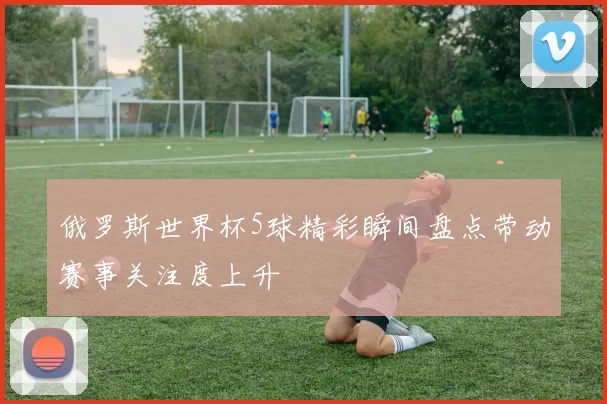 俄罗斯世界杯5球精彩瞬间盘点带动赛事关注度上升
