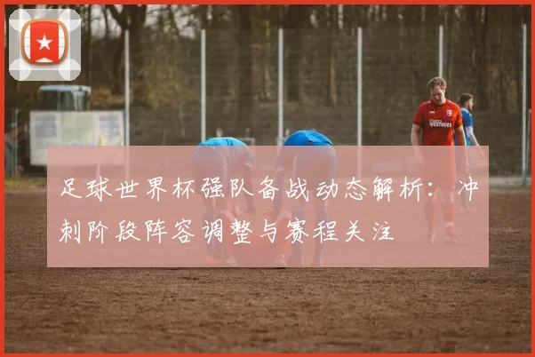 足球世界杯强队备战动态解析:冲刺阶段阵容调整与赛程关注